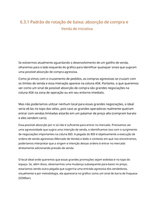 6.3.1 Padrão de rotação de baixa: absorção de compra e
Venda de iniciativa
Se estivermos atualmente aguardando o desenvolvimento de um gatilho de venda,
olharemos para o lado esquerdo do gráfico para identificar quaisquer sinais que sugiram
uma possível absorção de compra agressiva.
Como já vimos com o cruzamento de pedidos, as compras agressivas se cruzam com
os limites de venda e essa interação aparece na coluna ASK. Portanto, o que queremos
ver como um sinal de possível absorção de compra são grandes negociações na
coluna ASK na zona de operação ou em seu entorno imediato.
Mas não poderíamos utilizar nenhum local para essas grandes negociações, o ideal
seria vê-las no topo das velas, pois caso as grandes operadoras realmente queiram
entrar com vendas limitadas estarão em um patamar de preço alto (compram barato
e eles vendem caro).
Essa possível absorção por si só não é suficiente para entrar no mercado. Precisamos ver
uma agressividade que sugira uma intenção de venda, e identificamos isso com o surgimento
de negociações importantes na coluna BID. A pegada do BID é objetivamente a execução de
ordens de venda agressivas (Mercado de Venda) e dado o contexto em que nos encontramos,
poderíamos interpretar que a origem e intenção dessas ordens é entrar no mercado
diretamente adicionando pressão de venda.
O local ideal onde queremos que essas grandes promoções sejam exibidas é no topo do
espaço. Se, além disso, observarmos uma mudança subsequente para baixo no preço,
estaríamos vendo outra pegada que sugeriria uma entrada agressiva dos vendedores,
visualmente e por metodologia, ela apareceria no gráfico como um sinal de barra de fraqueza
(SOWbar).
 