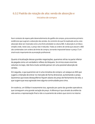 6.3.2 Padrão de rotação de alta: venda de absorção e
iniciativa de compra
Num contexto de espera pelo desenvolvimento do gatilho de compra, procuraremos primeiro
evidências que sugiram a absorção das vendas. Ao contrário do que foi explicado acima, esta
absorção deve ser mostrada como uma forte atividade na coluna BID. A absorção é um bloco
simples onde, neste caso, o preço não é reduzido. Todas as ordens de venda que atacam o BID
são combinadas com ordens de limite de compra, tornando impossível baixar o preço. É um
sinal muito importante de acumulação profissional.
Quanto à localização dessas grandes negociações, queremos vê-las na parte inferior
da pegada como um verdadeiro reflexo do bloqueio. Se virmos esses enormes
volumes no topo, não faria muito sentido pensar em uma possível absorção de
vendas.
Em seguida, o que queremos ver é uma iniciativa de compra: um ataque ao ASK que
sugere a intenção de entrar no mercado de forma direcional, aumentando o preço.
Queremos que esses desequilíbrios fiquem abaixo do preço de fechamento da vela, o
que sugere que essa agressão teve alguma continuidade para cima.
Em essência, um SOSbar é exatamente isso, agressão por parte das grandes operadoras
que conseguem uma grande variação de preço. A diferença é que através da análise da
vela vemos a representação final e não o cruzamento de ordens que ocorre no interior.
 