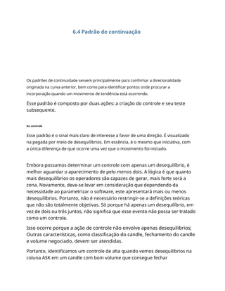 6.4 Padrão de continuação
Os padrões de continuidade servem principalmente para confirmar a direcionalidade
originada na curva anterior, bem como para identificar pontos onde procurar a
incorporação quando um movimento de tendência está ocorrendo.
Esse padrão é composto por duas ações: a criação do controle e seu teste
subsequente.
Ao controle
Esse padrão é o sinal mais claro de interesse a favor de uma direção. É visualizado
na pegada por meio de desequilíbrios. Em essência, é o mesmo que iniciativa, com
a única diferença de que ocorre uma vez que o movimento foi iniciado.
Embora possamos determinar um controle com apenas um desequilíbrio, é
melhor aguardar o aparecimento de pelo menos dois. A lógica é que quanto
mais desequilíbrios os operadores são capazes de gerar, mais forte será a
zona. Novamente, deve-se levar em consideração que dependendo da
necessidade ao parametrizar o software, este apresentará mais ou menos
desequilíbrios. Portanto, não é necessário restringir-se a definições teóricas
que não são totalmente objetivas. Só porque há apenas um desequilíbrio, em
vez de dois ou três juntos, não significa que esse evento não possa ser tratado
como um controle.
Isso ocorre porque a ação de controle não envolve apenas desequilíbrios;
Outras características, como classificação do candle, fechamento do candle
e volume negociado, devem ser atendidas.
Portanto, identificamos um controle de alta quando vemos desequilíbrios na
coluna ASK em um candle com bom volume que consegue fechar
 