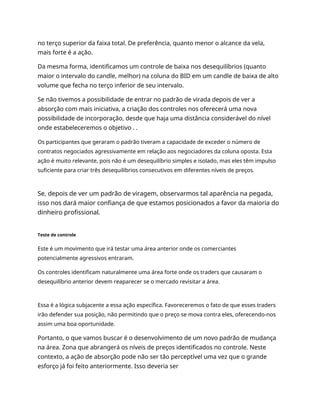 no terço superior da faixa total. De preferência, quanto menor o alcance da vela,
mais forte é a ação.
Da mesma forma, identificamos um controle de baixa nos desequilíbrios (quanto
maior o intervalo do candle, melhor) na coluna do BID em um candle de baixa de alto
volume que fecha no terço inferior de seu intervalo.
Se não tivemos a possibilidade de entrar no padrão de virada depois de ver a
absorção com mais iniciativa, a criação dos controles nos oferecerá uma nova
possibilidade de incorporação, desde que haja uma distância considerável do nível
onde estabeleceremos o objetivo . .
Os participantes que geraram o padrão tiveram a capacidade de exceder o número de
contratos negociados agressivamente em relação aos negociadores da coluna oposta. Esta
ação é muito relevante, pois não é um desequilíbrio simples e isolado, mas eles têm impulso
suficiente para criar três desequilíbrios consecutivos em diferentes níveis de preços.
Se, depois de ver um padrão de viragem, observarmos tal aparência na pegada,
isso nos dará maior confiança de que estamos posicionados a favor da maioria do
dinheiro profissional.
Teste de controle
Este é um movimento que irá testar uma área anterior onde os comerciantes
potencialmente agressivos entraram.
Os controles identificam naturalmente uma área forte onde os traders que causaram o
desequilíbrio anterior devem reaparecer se o mercado revisitar a área.
Essa é a lógica subjacente a essa ação específica. Favoreceremos o fato de que esses traders
irão defender sua posição, não permitindo que o preço se mova contra eles, oferecendo-nos
assim uma boa oportunidade.
Portanto, o que vamos buscar é o desenvolvimento de um novo padrão de mudança
na área. Zona que abrangerá os níveis de preços identificados no controle. Neste
contexto, a ação de absorção pode não ser tão perceptível uma vez que o grande
esforço já foi feito anteriormente. Isso deveria ser
 