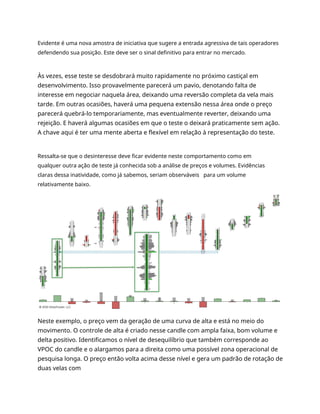 Evidente é uma nova amostra de iniciativa que sugere a entrada agressiva de tais operadores
defendendo sua posição. Este deve ser o sinal definitivo para entrar no mercado.
Às vezes, esse teste se desdobrará muito rapidamente no próximo castiçal em
desenvolvimento. Isso provavelmente parecerá um pavio, denotando falta de
interesse em negociar naquela área, deixando uma reversão completa da vela mais
tarde. Em outras ocasiões, haverá uma pequena extensão nessa área onde o preço
parecerá quebrá-lo temporariamente, mas eventualmente reverter, deixando uma
rejeição. E haverá algumas ocasiões em que o teste o deixará praticamente sem ação.
A chave aqui é ter uma mente aberta e flexível em relação à representação do teste.
Ressalta-se que o desinteresse deve ficar evidente neste comportamento como em
qualquer outra ação de teste já conhecida sob a análise de preços e volumes. Evidências
claras dessa inatividade, como já sabemos, seriam observáveis para um volume
relativamente baixo.
Neste exemplo, o preço vem da geração de uma curva de alta e está no meio do
movimento. O controle de alta é criado nesse candle com ampla faixa, bom volume e
delta positivo. Identificamos o nível de desequilíbrio que também corresponde ao
VPOC do candle e o alargamos para a direita como uma possível zona operacional de
pesquisa longa. O preço então volta acima desse nível e gera um padrão de rotação de
duas velas com
 