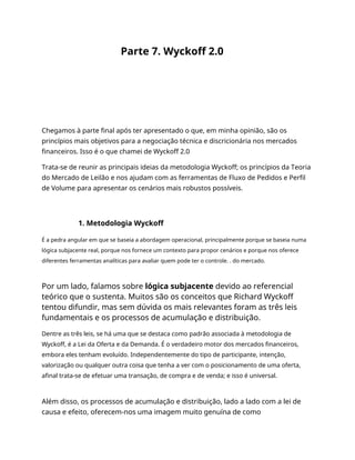 Parte 7. Wyckoff 2.0
Chegamos à parte final após ter apresentado o que, em minha opinião, são os
princípios mais objetivos para a negociação técnica e discricionária nos mercados
financeiros. Isso é o que chamei de Wyckoff 2.0
Trata-se de reunir as principais ideias da metodologia Wyckoff; os princípios da Teoria
do Mercado de Leilão e nos ajudam com as ferramentas de Fluxo de Pedidos e Perfil
de Volume para apresentar os cenários mais robustos possíveis.
1. Metodologia Wyckoff
É a pedra angular em que se baseia a abordagem operacional, principalmente porque se baseia numa
lógica subjacente real, porque nos fornece um contexto para propor cenários e porque nos oferece
diferentes ferramentas analíticas para avaliar quem pode ter o controle. . do mercado.
Por um lado, falamos sobre lógica subjacente devido ao referencial
teórico que o sustenta. Muitos são os conceitos que Richard Wyckoff
tentou difundir, mas sem dúvida os mais relevantes foram as três leis
fundamentais e os processos de acumulação e distribuição.
Dentre as três leis, se há uma que se destaca como padrão associada à metodologia de
Wyckoff, é a Lei da Oferta e da Demanda. É o verdadeiro motor dos mercados financeiros,
embora eles tenham evoluído. Independentemente do tipo de participante, intenção,
valorização ou qualquer outra coisa que tenha a ver com o posicionamento de uma oferta,
afinal trata-se de efetuar uma transação, de compra e de venda; e isso é universal.
Além disso, os processos de acumulação e distribuição, lado a lado com a lei de
causa e efeito, oferecem-nos uma imagem muito genuína de como
 