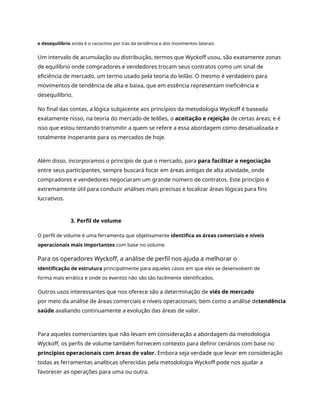e desequilíbrio ainda é o raciocínio por trás da tendência e dos movimentos laterais.
Um intervalo de acumulação ou distribuição, termos que Wyckoff usou, são exatamente zonas
de equilíbrio onde compradores e vendedores trocam seus contratos como um sinal de
eficiência de mercado, um termo usado pela teoria do leilão. O mesmo é verdadeiro para
movimentos de tendência de alta e baixa, que em essência representam ineficiência e
desequilíbrio.
No final das contas, a lógica subjacente aos princípios da metodologia Wyckoff é baseada
exatamente nisso, na teoria do mercado de leilões, o aceitação e rejeição de certas áreas; e é
isso que estou tentando transmitir a quem se refere a essa abordagem como desatualizada e
totalmente inoperante para os mercados de hoje.
Além disso, incorporamos o princípio de que o mercado, para para facilitar a negociação
entre seus participantes, sempre buscará focar em áreas antigas de alta atividade, onde
compradores e vendedores negociaram um grande número de contratos. Este princípio é
extremamente útil para conduzir análises mais precisas e localizar áreas lógicas para fins
lucrativos.
3. Perfil de volume
O perfil de volume é uma ferramenta que objetivamente identifica as áreas comerciais e níveis
operacionais mais importantes com base no volume.
Para os operadores Wyckoff, a análise de perfil nos ajuda a melhorar o
identificação de estrutura principalmente para aqueles casos em que eles se desenvolvem de
forma mais errática e onde os eventos não são tão facilmente identificados.
Outros usos interessantes que nos oferece são a determinação de viés de mercado
por meio da análise de áreas comerciais e níveis operacionais; bem como a análise detendência
saúde avaliando continuamente a evolução das áreas de valor.
Para aqueles comerciantes que não levam em consideração a abordagem da metodologia
Wyckoff, os perfis de volume também fornecem contexto para definir cenários com base no
princípios operacionais com áreas de valor. Embora seja verdade que levar em consideração
todas as ferramentas analíticas oferecidas pela metodologia Wyckoff pode nos ajudar a
favorecer as operações para uma ou outra.
 