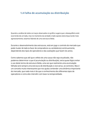1.4 Falha de acumulação ou distribuição
Quando a análise de todos os traços observados no gráfico sugere que o desequilíbrio está
ocorrendo de um lado, mas no momento da verdade o lado oposto está empurrando mais
agressivamente, estamos falando de uma estrutura falida.
Durante o desenvolvimento das estruturas, está em jogo o controlo do mercado que
pode mudar de lado (a favor de compradores ou vendedores) continuamente,
dependendo dos tipos de operadores e das avaliações que fazem do activo.
Como sabemos que até que o efeito de uma causa não seja visualizado, não
podemos determinar o que é (acumulação ou distribuição), seria quase lógico evitar
o uso deste termo de estrutura falida, uma vez que realmente uma acumulação
falhada será sempre uma estrutura de distribuição e vice-versa. ao contrário. Mas é
um conceito muito interessante que nos ajuda a entender uma dinâmica importante
do mercado, que nada mais é do que o conhecimento dos diferentes tipos de
operadores e como eles intervêm com base na temporalidade.
 