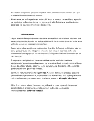 Por outro lado, esses princípios operacionais por perfil de volume também servem como um roteiro com o qual
se pode esperar movimentos de preços específicos.
Finalmente, também pode ser muito útil levar em conta para calibrar a gestão
de posições; tudo o que tem a ver com a entrada do trade, a localização do
stop loss e o estabelecimento do take profit.
4. Fluxo de pedidos
Depois de estudar em profundidade tudo o que tem a ver com o cruzamento de ordens e de
evidenciar os problemas que a sua análise apresenta de forma isolada, podemos limitar a sua
utilização apenas nas áreas operacionais chave.
Devido à discrição envolvida, usar qualquer tipo de análise de fluxo de pedidos sem levar em
conta qualquer outra coisa não parece a maneira mais eficaz de fazer isso. Se for uma
ferramenta subjetiva por si só, não ter um roteiro claro pode transformar o comércio em um
cara ou coroa.
É aí que entra a importância de ter um contexto claro e um viés direcional
estabelecido. Somente quando estamos em uma situação de entrada potencial é que
é hora de colocar a lupa e observar como o cruzamento de ordens está ocorrendo
para validar nosso gatilho de entrada.
Com base no fundamental desequilíbrios, A análise da Pegada proposta passaria
principalmente pela identificação justamente no momento da busca pelo gatilho dos
dois principais comportamentos nas viradas do mercado: Absorção e iniciativa.
Além disso, e caso não tenhamos conseguido entrar neste turno, ainda temos a
possibilidade de propor uma entrada com um padrão de continuação
identificando mais controles de teste.
 