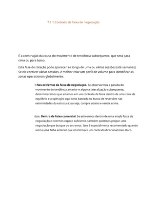 7.1.1 Contexto da faixa de negociação
É a construção da causa do movimento de tendência subsequente, que será para
cima ou para baixo.
Esta fase de rotação pode aparecer ao longo de uma ou várias sessões (até semanas).
Se ele contiver várias sessões, é melhor criar um perfil de volume para identificar as
zonas operacionais globalmente.
1 Nos extremos da faixa de negociação. Se observarmos a parada do
movimento de tendência anterior e alguma lateralização subsequente,
determinaremos que estamos em um contexto de faixa dentro de uma zona de
equilíbrio e a operação aqui seria baseada na busca de reversões nas
extremidades da estrutura; ou seja, compre abaixo e venda acima.
dois. Dentro da faixa comercial. Se estivermos dentro de uma ampla faixa de
negociação e tivermos espaço suficiente, também podemos propor uma
negociação que busque os extremos. Isso é especialmente recomendado quando
vimos uma falha anterior que nos fornece um contexto direcional mais claro.
 