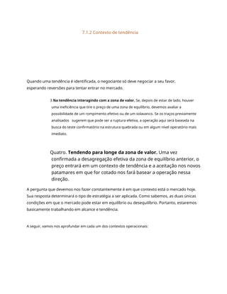 7.1.2 Contexto de tendência
Quando uma tendência é identificada, o negociante só deve negociar a seu favor,
esperando reversões para tentar entrar no mercado.
3 Na tendência interagindo com a zona de valor. Se, depois de estar de lado, houver
uma ineficiência que tire o preço de uma zona de equilíbrio, devemos avaliar a
possibilidade de um rompimento efetivo ou de um solavanco. Se os traços previamente
analisados sugerem que pode ser a ruptura efetiva, a operação aqui será baseada na
busca do teste confirmatório na estrutura quebrada ou em algum nível operatório mais
imediato.
Quatro. Tendendo para longe da zona de valor. Uma vez
confirmada a desagregação efetiva da zona de equilíbrio anterior, o
preço entrará em um contexto de tendência e a aceitação nos novos
patamares em que for cotado nos fará basear a operação nessa
direção.
A pergunta que devemos nos fazer constantemente é em que contexto está o mercado hoje.
Sua resposta determinará o tipo de estratégia a ser aplicada. Como sabemos, as duas únicas
condições em que o mercado pode estar em equilíbrio ou desequilíbrio. Portanto, estaremos
basicamente trabalhando em alcance e tendência.
A seguir, vamos nos aprofundar em cada um dos contextos operacionais:
 