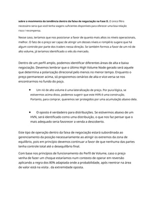sobre o movimento da tendência dentro da faixa de negociação na Fase D. O único filtro
necessário seria que você tenha viagens suficientes disponíveis para oferecer uma boa relação
risco / recompensa.
Nesse caso, teríamos que nos posicionar a favor de quanto mais altos os níveis operacionais,
melhor. O fato de o preço ser capaz de atingir um desses níveis e rompê-lo sugere que há
algum controle por parte dos traders nessa direção. Se também formos a favor de um nó de
alto volume, já teríamos identificado o viés do mercado.
Dentro de um perfil amplo, podemos identificar diferentes áreas de alta e baixa
negociação. Devemos lembrar que o último High Volume Node gerado será aquele
que determina a polarização direcional pelo menos no menor tempo. Enquanto o
preço permanecer acima, só proporemos cenários de alta e vice-versa se nos
encontrarmos no fundo do poço.
Um nó de alto volume é uma lateralização de preço. Por pura lógica, se
estivermos acima disso, podemos sugerir que este HVN é uma construção.
Portanto, para comprar, queremos ser protegidos por uma acumulação abaixo dela.
O oposto é verdadeiro para distribuições. Se estivermos abaixo de um
HVN, será identificado como uma distribuição, o que nos faz pensar que o
mais adequado seria favorecer a venda a descoberto.
Este tipo de operação dentro da faixa de negociação estará subordinada ao
gerenciamento da posição necessariamente ao atingir os extremos da zona de
equilíbrio, pois em princípio devemos continuar a favor de que nenhuma das partes
tenha controle total até o desequilíbrio final.
Com base nos princípios de funcionamento do Perfil de Volume, caso o preço
venha de fazer um choque estaríamos num contexto de operar em reversão
aplicando a regra dos 80% adaptada onde a probabilidade, após reentrar na área
de valor está na visita . da extremidade oposta.
 