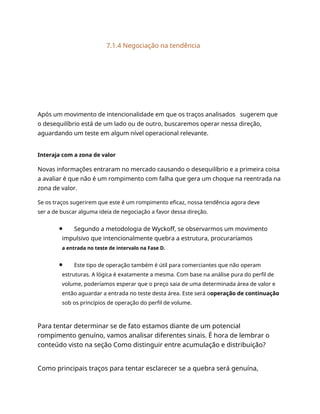7.1.4 Negociação na tendência
Após um movimento de intencionalidade em que os traços analisados sugerem que
o desequilíbrio está de um lado ou de outro, buscaremos operar nessa direção,
aguardando um teste em algum nível operacional relevante.
Interaja com a zona de valor
Novas informações entraram no mercado causando o desequilíbrio e a primeira coisa
a avaliar é que não é um rompimento com falha que gera um choque na reentrada na
zona de valor.
Se os traços sugerirem que este é um rompimento eficaz, nossa tendência agora deve
ser a de buscar alguma ideia de negociação a favor dessa direção.
Segundo a metodologia de Wyckoff, se observarmos um movimento
impulsivo que intencionalmente quebra a estrutura, procuraríamos
a entrada no teste de intervalo na Fase D.
Este tipo de operação também é útil para comerciantes que não operam
estruturas. A lógica é exatamente a mesma. Com base na análise pura do perfil de
volume, poderíamos esperar que o preço saia de uma determinada área de valor e
então aguardar a entrada no teste desta área. Este será ooperação de continuação
sob os princípios de operação do perfil de volume.
Para tentar determinar se de fato estamos diante de um potencial
rompimento genuíno, vamos analisar diferentes sinais. É hora de lembrar o
conteúdo visto na seção Como distinguir entre acumulação e distribuição?
Como principais traços para tentar esclarecer se a quebra será genuína,
 
