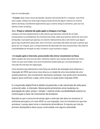 leve em consideração:
1 O susto. Ação chave, busca de liquidez. Quanto mais profundo for o impacto, mais forte
será o palco. Embora às vezes haja choques locais (acima de algum máximo ou mínimo
dentro da faixa), inicialmente esperaremos que o tremor atinja os extremos, pois isso nos
oferece maior confiança.
dois. Preço e volume de ação após o choque e na fuga.
Castiçais com bom deslocamento e alto volume que denotam controle de um lado
(compradores ou vendedores). No momento do break, dado que estamos diante de uma zona
de liquidez, é provável que apareça um volume relativamente alto e até mesmo que algum
pavio seja visualmente observado. Isso é normal e a princípio não deve nos levar a pensar que
possa ser um choque, pois o comportamento de absorção tem essa característica: alto volume
e possibilidade de retração na vela. A chave é o que acontece a seguir.
3 A reação após o intervalo, procurando não entrar novamente na faixa.
Após a quebra de uma zona de valor, devemos esperar que o preço seja aceito nos novos
níveis em que será cotado. Isso será inicialmente evidenciado por uma lateralização no
mercado fora da faixa de negociação.
Uma amostra que adicionaria mais força ao cenário de aceitação seria observar a
migração do VPOC para essa nova área ou a criação de uma nova (talvez de uma
sessão posterior). Isso inicialmente representa aceitação, mas ainda seria necessário
esperar para confirmar a ação, como vimos na seção sobre migração VPOC.
E a impressão digital final é obtida visualizando a não reentrada de volta para
a área de valor, o intervalo. Nesse ponto já teremos uma mudança na
percepção do valor: preço + tempo + volume onde a probabilidade estaria na
continuação a favor do movimento de breakout.
Ressalta-se que o consumo de tempo após o intervalo não deve ser excessivo. O
suficiente para gerar um novo VPOC ou sua migração, mas no momento em que isso
acontecer, o preço deve iniciar o movimento de tendência. O impulso por trás do
primeiro desequilíbrio deve causar continuidade com alguma velocidade.
 