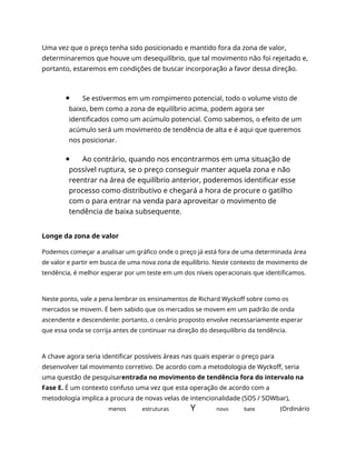 Uma vez que o preço tenha sido posicionado e mantido fora da zona de valor,
determinaremos que houve um desequilíbrio, que tal movimento não foi rejeitado e,
portanto, estaremos em condições de buscar incorporação a favor dessa direção.
Se estivermos em um rompimento potencial, todo o volume visto de
baixo, bem como a zona de equilíbrio acima, podem agora ser
identificados como um acúmulo potencial. Como sabemos, o efeito de um
acúmulo será um movimento de tendência de alta e é aqui que queremos
nos posicionar.
Ao contrário, quando nos encontrarmos em uma situação de
possível ruptura, se o preço conseguir manter aquela zona e não
reentrar na área de equilíbrio anterior, poderemos identificar esse
processo como distributivo e chegará a hora de procure o gatilho
com o para entrar na venda para aproveitar o movimento de
tendência de baixa subsequente.
Longe da zona de valor
Podemos começar a analisar um gráfico onde o preço já está fora de uma determinada área
de valor e partir em busca de uma nova zona de equilíbrio. Neste contexto de movimento de
tendência, é melhor esperar por um teste em um dos níveis operacionais que identificamos.
Neste ponto, vale a pena lembrar os ensinamentos de Richard Wyckoff sobre como os
mercados se movem. É bem sabido que os mercados se movem em um padrão de onda
ascendente e descendente: portanto, o cenário proposto envolve necessariamente esperar
que essa onda se corrija antes de continuar na direção do desequilíbrio da tendência.
A chave agora seria identificar possíveis áreas nas quais esperar o preço para
desenvolver tal movimento corretivo. De acordo com a metodologia de Wyckoff, seria
uma questão de pesquisarentrada no movimento de tendência fora do intervalo na
Fase E. É um contexto confuso uma vez que esta operação de acordo com a
metodologia implica a procura de novas velas de intencionalidade (SOS / SOWbar),
menos estruturas Y novo bate (Ordinário
 