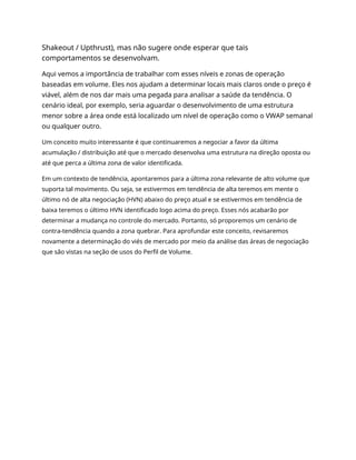 Shakeout / Upthrust), mas não sugere onde esperar que tais
comportamentos se desenvolvam.
Aqui vemos a importância de trabalhar com esses níveis e zonas de operação
baseadas em volume. Eles nos ajudam a determinar locais mais claros onde o preço é
viável, além de nos dar mais uma pegada para analisar a saúde da tendência. O
cenário ideal, por exemplo, seria aguardar o desenvolvimento de uma estrutura
menor sobre a área onde está localizado um nível de operação como o VWAP semanal
ou qualquer outro.
Um conceito muito interessante é que continuaremos a negociar a favor da última
acumulação / distribuição até que o mercado desenvolva uma estrutura na direção oposta ou
até que perca a última zona de valor identificada.
Em um contexto de tendência, apontaremos para a última zona relevante de alto volume que
suporta tal movimento. Ou seja, se estivermos em tendência de alta teremos em mente o
último nó de alta negociação (HVN) abaixo do preço atual e se estivermos em tendência de
baixa teremos o último HVN identificado logo acima do preço. Esses nós acabarão por
determinar a mudança no controle do mercado. Portanto, só proporemos um cenário de
contra-tendência quando a zona quebrar. Para aprofundar este conceito, revisaremos
novamente a determinação do viés de mercado por meio da análise das áreas de negociação
que são vistas na seção de usos do Perfil de Volume.
 