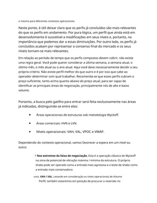 o mesmo para diferentes contextos operacionais.
Neste ponto, é útil deixar claro que os perfis já concluídos são mais relevantes
do que os perfis em andamento. Por pura lógica, um perfil que ainda está em
desenvolvimento é suscetível a modificações em seus níveis e, portanto, na
importância que podemos dar a essas diminuições. Por outro lado, os perfis já
concluídos acabam por representar o consenso final do mercado e os seus
níveis tornam-se mais relevantes.
Em relação ao período de tempo que os perfis compostos devem cobrir, não existe
uma regra geral. Você pode querer considerar a última semana, a semana atual, o
último mês, o mês atual ou o ano atual. Aqui você deve necessariamente decidir a seu
próprio critério. Não existe perfil melhor do que outro e é por isso que cabe ao
operador determinar com qual trabalhar. Recomenda-se que esses perfis cubram o
preço suficiente, tanto acima quanto abaixo do preço atual, para ser capaz de
identificar as principais áreas de negociação, principalmente nós de alto e baixo
volume.
Portanto, a busca pelo gatilho para entrar será feita exclusivamente nas áreas
já indicadas, distinguindo-se entre elas:
Áreas operacionais de estruturas sob metodologia Wyckoff.
Áreas comerciais: HVN e LVN.
Níveis operacionais: VAH, VAL, VPOC e VWAP.
Dependendo do contexto operacional, vamos favorecer a espera em um nível ou
outro:
1 Nos extremos da faixa de negociação. Esta é a operação clássica de Wyckoff
na zona de potencial de vibração máxima / mínima da estrutura. O próprio
shake pode ser operado como a entrada mais agressiva e o teste de shake como
a entrada mais conservadora.
uma. VAH / VAL. Levando em consideração os níveis operacionais de Volume
Perfil, também estaremos em posição de procurar a reversão no
 