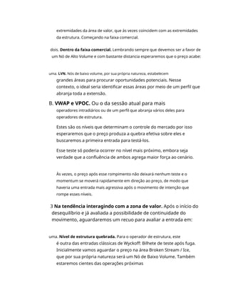 extremidades da área de valor, que às vezes coincidem com as extremidades
da estrutura. Começando na faixa comercial.
dois. Dentro da faixa comercial. Lembrando sempre que devemos ser a favor de
um Nó de Alto Volume e com bastante distancia esperaremos que o preço acabe:
uma. LVN. Nós de baixo volume, por sua própria natureza, estabelecem
grandes áreas para procurar oportunidades potenciais. Nesse
contexto, o ideal seria identificar essas áreas por meio de um perfil que
abranja toda a extensão.
B. VWAP e VPOC. Ou o da sessão atual para mais
operadores intradiários ou de um perfil que abranja vários deles para
operadores de estrutura.
Estes são os níveis que determinam o controle do mercado por isso
esperaremos que o preço produza a quebra efetiva sobre eles e
buscaremos a primeira entrada para testá-los.
Esse teste só poderia ocorrer no nível mais próximo, embora seja
verdade que a confluência de ambos agrega maior força ao cenário.
Às vezes, o preço após esse rompimento não deixará nenhum teste e o
momentum se moverá rapidamente em direção ao preço, de modo que
haveria uma entrada mais agressiva após o movimento de intenção que
rompe esses níveis.
3 Na tendência interagindo com a zona de valor. Após o início do
desequilíbrio e já avaliada a possibilidade de continuidade do
movimento, aguardaremos um recuo para avaliar a entrada em:
uma. Nível de estrutura quebrada. Para o operador de estrutura, este
é outra das entradas clássicas de Wyckoff: Bilhete de teste após fuga.
Inicialmente vamos aguardar o preço na área Broken Stream / Ice,
que por sua própria natureza será um Nó de Baixo Volume. Também
estaremos cientes das operações próximas
 