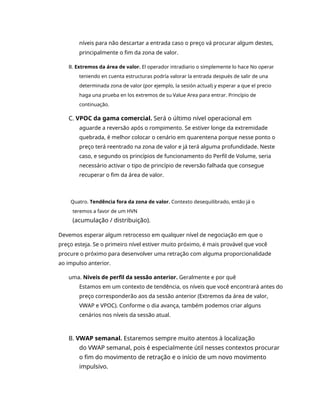 níveis para não descartar a entrada caso o preço vá procurar algum destes,
principalmente o fim da zona de valor.
B. Extremos da área de valor. El operador intradiario o simplemente lo hace No operar
teniendo en cuenta estructuras podría valorar la entrada después de salir de una
determinada zona de valor (por ejemplo, la sesión actual) y esperar a que el precio
haga una prueba en los extremos de su Value Area para entrar. Princípio de
continuação.
C. VPOC da gama comercial. Será o último nível operacional em
aguarde a reversão após o rompimento. Se estiver longe da extremidade
quebrada, é melhor colocar o cenário em quarentena porque nesse ponto o
preço terá reentrado na zona de valor e já terá alguma profundidade. Neste
caso, e segundo os princípios de funcionamento do Perfil de Volume, seria
necessário activar o tipo de princípio de reversão falhada que consegue
recuperar o fim da área de valor.
Quatro. Tendência fora da zona de valor. Contexto desequilibrado, então já o
teremos a favor de um HVN
(acumulação / distribuição).
Devemos esperar algum retrocesso em qualquer nível de negociação em que o
preço esteja. Se o primeiro nível estiver muito próximo, é mais provável que você
procure o próximo para desenvolver uma retração com alguma proporcionalidade
ao impulso anterior.
uma. Níveis de perfil da sessão anterior. Geralmente e por quê
Estamos em um contexto de tendência, os níveis que você encontrará antes do
preço corresponderão aos da sessão anterior (Extremos da área de valor,
VWAP e VPOC). Conforme o dia avança, também podemos criar alguns
cenários nos níveis da sessão atual.
B. VWAP semanal. Estaremos sempre muito atentos à localização
do VWAP semanal, pois é especialmente útil nesses contextos procurar
o fim do movimento de retração e o início de um novo movimento
impulsivo.
 