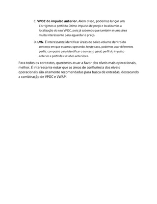 C. VPOC do impulso anterior. Além disso, podemos lançar um
Corrigimos o perfil do último impulso de preço e localizamos a
localização do seu VPOC, pois já sabemos que também é uma área
muito interessante para aguardar o preço.
D. LVN. É interessante identificar áreas de baixo volume dentro do
contexto em que estamos operando. Neste caso, podemos usar diferentes
perfis: composto para identificar o contexto geral; perfil do impulso
anterior e perfil das sessões anteriores.
Para todos os contextos, queremos atuar a favor dos níveis mais operacionais,
melhor. É interessante notar que as áreas de confluência dos níveis
operacionais são altamente recomendadas para busca de entradas, destacando
a combinação de VPOC e VWAP.
 
