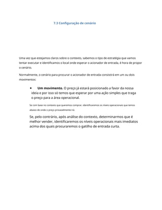 7.3 Configuração de cenário
Uma vez que estejamos claros sobre o contexto, sabemos o tipo de estratégia que vamos
tentar executar e identificamos o local onde esperar o acionador de entrada, é hora de propor
o cenário.
Normalmente, o cenário para procurar o acionador de entrada consistirá em um ou dois
movimentos:
Um movimento. O preço já estará posicionado a favor da nossa
ideia e por isso só temos que esperar por uma ação simples que traga
o preço para a área operacional.
Se com base no contexto que queremos comprar, identificaremos os níveis operacionais que temos
abaixo de onde o preço provavelmente irá.
Se, pelo contrário, após análise do contexto, determinarmos que é
melhor vender, identificaremos os níveis operacionais mais imediatos
acima dos quais procuraremos o gatilho de entrada curta.
 