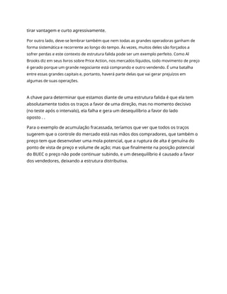 tirar vantagem e curto agressivamente.
Por outro lado, deve-se lembrar também que nem todas as grandes operadoras ganham de
forma sistemática e recorrente ao longo do tempo. Às vezes, muitos deles são forçados a
sofrer perdas e este contexto de estrutura falida pode ser um exemplo perfeito. Como Al
Brooks diz em seus livros sobre Price Action, nos mercados líquidos, todo movimento de preço
é gerado porque um grande negociante está comprando e outro vendendo. É uma batalha
entre essas grandes capitais e, portanto, haverá parte delas que vai gerar prejuízos em
algumas de suas operações.
A chave para determinar que estamos diante de uma estrutura falida é que ela tem
absolutamente todos os traços a favor de uma direção, mas no momento decisivo
(no teste após o intervalo), ela falha e gera um desequilíbrio a favor do lado
oposto . .
Para o exemplo de acumulação fracassada, teríamos que ver que todos os traços
sugerem que o controle do mercado está nas mãos dos compradores, que também o
preço tem que desenvolver uma mola potencial, que a ruptura de alta é genuína do
ponto de vista de preço e volume de ação; mas que finalmente na posição potencial
do BUEC o preço não pode continuar subindo, e um desequilíbrio é causado a favor
dos vendedores, deixando a estrutura distributiva.
 