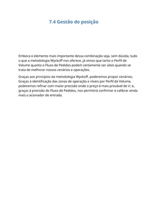 7.4 Gestão de posição
Embora o elemento mais importante dessa combinação seja, sem dúvida, tudo
o que a metodologia Wyckoff nos oferece, já vimos que tanto o Perfil de
Volume quanto o Fluxo de Pedidos podem certamente ser úteis quando se
trata de melhorar nossos cenários e operações.
Graças aos princípios da metodologia Wyckoff, poderemos propor cenários;
Graças à identificação das zonas de operação e níveis por Perfil de Volume,
poderemos refinar com maior precisão onde o preço é mais provável de ir; e,
graças à precisão do Fluxo de Pedidos, nos permitirá confirmar e calibrar ainda
mais o acionador de entrada.
 