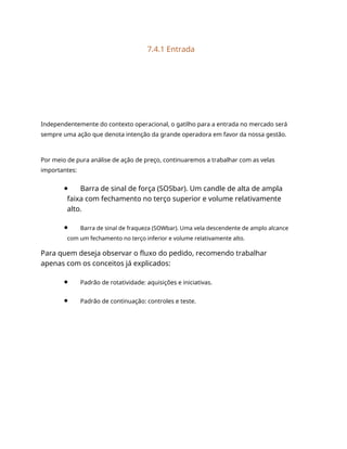 7.4.1 Entrada
Independentemente do contexto operacional, o gatilho para a entrada no mercado será
sempre uma ação que denota intenção da grande operadora em favor da nossa gestão.
Por meio de pura análise de ação de preço, continuaremos a trabalhar com as velas
importantes:
Barra de sinal de força (SOSbar). Um candle de alta de ampla
faixa com fechamento no terço superior e volume relativamente
alto.
Barra de sinal de fraqueza (SOWbar). Uma vela descendente de amplo alcance
com um fechamento no terço inferior e volume relativamente alto.
Para quem deseja observar o fluxo do pedido, recomendo trabalhar
apenas com os conceitos já explicados:
Padrão de rotatividade: aquisições e iniciativas.
Padrão de continuação: controles e teste.
 