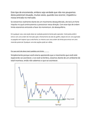 Este tipo de encomenda, embora seja verdade que não nos poupamos
desta potencial situação, muitas vezes, quando isso ocorrer, impedirá a
nossa entrada no mercado.
Se estivermos realmente diante de um movimento desequilibrado, ele terá um forte
impulso no qual continuaremos a pressionar nessa direção. Com esse tipo de ordem
limite estaremos entrando a favor do momentum, do desequilíbrio.
Em qualquer caso, esta seção deve ser avaliada posteriormente pelo operador. Você pode preferir
entrar com uma ordem de mercado após o fechamento da vela do gatilho, depois de ver uma agressão
na pegada sem esperar que a vela feche, ou mesmo usar uma ordem de limite para entrar em uma
reversão potencial. Qualquer uma das opções pode ser válida.
Por que você não deve inserir pedidos com limite
Simplesmente porque você estaria apostando que o movimento que você está
esperando vai acontecer, e se você se lembra, estamos diante de um ambiente de
total incerteza, então não sabemos o que vai acontecer.
 