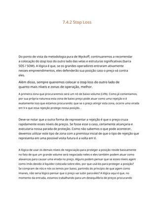 7.4.2 Stop Loss
Do ponto de vista da metodologia pura de Wyckoff, continuaremos a recomendar
a colocação do stop loss do outro lado das velas e estruturas significativas (barra
SOS / SOW). A lógica é que, se os grandes operadores entraram ativamente
nesses empreendimentos, eles defenderão sua posição caso o preço vá contra
eles.
Além disso, sempre queremos colocar o stop loss do outro lado de
quanto mais níveis e zonas de operação, melhor.
A primeira zona que procuraremos será um nó de baixo volume (LVN). Como já comentamos,
por sua própria natureza esta zona de baixo preço pode atuar como uma rejeição e é
exatamente isso que estamos procurando: que se o preço atingir esta zona, ocorre uma virada
em V e que essa rejeição protege nossa posição. .
Deve-se notar que a outra forma de representar a rejeição é que o preço cruza
rapidamente esses níveis de preços. Se fosse esse o caso, certamente alcançaria e
executaria nossa parada de proteção. Como não sabemos o que pode acontecer,
devemos utilizar este tipo de zona com a premissa inicial de que o tipo de rejeição que
representa em uma possível visita futura é a volta em V.
A lógica de usar os demais níveis de negociação para proteger a posição reside basicamente
no fato de que um grande volume será negociado neles e eles também podem atuar como
alavancas para causar uma virada no preço. Alguns podem pensar que se esses níveis agem
como ímãs devido à liquidez colocada sobre eles, por que usá-los para proteger a posição?
Se compram de nós e nós os temos por baixo, partindo do princípio de que agem como
ímanes, não seria lógico pensar que o preço vai subir para eles? A lógica aqui é que, no
momento da entrada, estamos trabalhando para um desequilíbrio de preços procurando
 