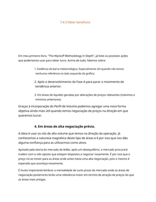 7.4.3 Obter benefícios
Em meu primeiro livro, "The Wyckoff Methodology in Depth", já listei as possíveis ações
que poderíamos usar para obter lucro. Acima de tudo, falamos sobre:
1. Evidência da barra meteorológica. Especialmente útil quando não temos
nenhuma referência no lado esquerdo do gráfico.
2. Após o desenvolvimento da Fase A para parar o movimento de
tendência anterior.
3. Em áreas de liquidez geradas por alterações de preços relevantes (máximos e
mínimos anteriores).
Graças à incorporação do Perfil de Volume podemos agregar uma nova forma
objetiva ainda mais útil quando temos negociação de preços na direção em que
queremos lucrar.
4. Em áreas de alta negociação prévia.
A ideia é usar os nós de alto volume que temos na direção da operação. Já
conhecemos a natureza magnética deste tipo de áreas e é por isso que nos dão
alguma confiança para as utilizarmos como alvos.
Apoiado pela teoria do mercado de leilão, após um desequilíbrio, o mercado procurará
traders com o viés oposto que estejam dispostos a negociar novamente. É por isso que o
preço irá se mover para as áreas onde antes havia uma alta negociação, pois o mesmo é
esperado que aconteça novamente.
É muito importante lembrar a mentalidade de curto prazo do mercado onde as áreas de
negociação posteriores terão uma relevância maior em termos de atração de preços do que
as áreas mais antigas.
 