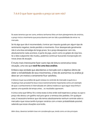 7.4.4 O que fazer quando o preço sai sem nós?
Às vezes teremos que ver como, embora tenhamos feito um bom planejamento de cenários,
o preço inicia o movimento que procurávamos sem ter tido a possibilidade de entrar no
mercado.
Se há algo que não é recomendado, é entrar por impulso guiado por algum tipo de
sentimento negativo, tendo perdido o movimento. Ficar desesperado geralmente
não é uma boa estratégia de longo prazo. Se o preço desaparecer sem nós,
absolutamente nada acontece, é parte do jogo, assim como os golpes de stop loss.
Se a ideia subjacente não mudou, podemos continuar buscando incorporação em
novas áreas de atuação.
É muito mais interessante fazer outro tipo de leitura construtiva nesta
situação, uma vez que você fez uma boa análise.
Embora seja verdade que abordamos o mercado com o objetivo último de
obter a rentabilidade de seus movimentos, o fato de acertarmos na análise já
deve ser um motivo a certamente ficar satisfeito.
A leitura é que sua análise de quem estava no controle do mercado e qual era a
mudança mais provável foi boa e isso é extremamente importante como um exemplo
de que o conhecimento é internalizado em última instância e que seguir essa linha é
apenas uma questão de tempo antes. . os resultados aparecem.
A única coisa que falhou foi a visita exata à área onde você esperava o preço; ou que o
preço não deixou um gatilho real para gerar a remessa dos pedidos. Em qualquer
caso, é necessário lembrar que não temos absolutamente nenhum controle sobre o
mercado e que nossa tarefa é propor cenários com a maior probabilidade possível,
sabendo que essas situações ocorrerão.
Além disso, devemos também levar em consideração que, tendo como um dos principais
 