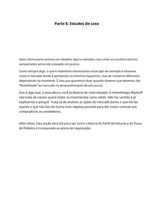 Parte 8. Estudos de caso
Nesta última parte veremos em detalhes alguns exemplos reais onde os conceitos teóricos
apresentados acima são colocados em prática.
Como sempre digo, o que é realmente interessante nesse tipo de exemplo é observar
como o mercado tende a apresentar os mesmos esquemas, mas de maneiras diferentes
dependendo do momento. É isso que queremos dizer quando dizemos que devemos dar
“flexibilidade” ao mercado no desenvolvimento de estruturas.
Isso é algo que, a essa altura, você já deveria ter internalizado. A metodologia Wyckoff
não trata de rotular quase todos os movimentos como robôs. Não faz sentido e já
explicamos o porquê. Trata-se de analisar as ações do mercado (tanto o que ele faz
quanto o que não faz) da forma mais objetiva possível para dar maior controle aos
compradores ou vendedores.
Além disso, esta seção será útil para ver como a leitura do Perfil de Volume e do Fluxo
de Pedidos é incorporada ao plano de negociação.
 