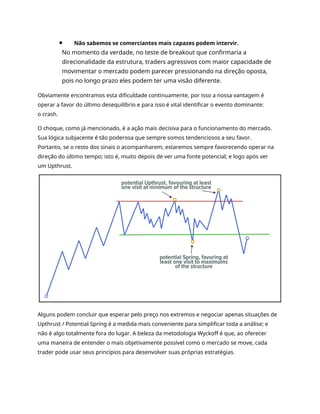 Não sabemos se comerciantes mais capazes podem intervir.
No momento da verdade, no teste de breakout que confirmaria a
direcionalidade da estrutura, traders agressivos com maior capacidade de
movimentar o mercado podem parecer pressionando na direção oposta,
pois no longo prazo eles podem ter uma visão diferente.
Obviamente encontramos esta dificuldade continuamente, por isso a nossa vantagem é
operar a favor do último desequilíbrio e para isso é vital identificar o evento dominante:
o crash.
O choque, como já mencionado, é a ação mais decisiva para o funcionamento do mercado.
Sua lógica subjacente é tão poderosa que sempre somos tendenciosos a seu favor.
Portanto, se o resto dos sinais o acompanharem, estaremos sempre favorecendo operar na
direção do último tempo; isto é, muito depois de ver uma fonte potencial; e logo após ver
um Upthrust.
Alguns podem concluir que esperar pelo preço nos extremos e negociar apenas situações de
Upthrust / Potential Spring é a medida mais conveniente para simplificar toda a análise; e
não é algo totalmente fora do lugar. A beleza da metodologia Wyckoff é que, ao oferecer
uma maneira de entender o mais objetivamente possível como o mercado se move, cada
trader pode usar seus princípios para desenvolver suas próprias estratégias.
 