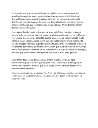 Em seguida, uma grande parcela das vendas, evidenciada principalmente pelo
grande delta negativo, sugere uma iniciativa de venda e o possível início de um
desequilíbrio de baixa. A seguinte vela de baixa serviria como uma confirmação
definitiva do controle do vendedor: uma vela de amplo alcance, com bom volume e
fechando em baixas, que conhecemos da metodologia de Wyckoff como SOWbar
(barra de sinal de fraqueza).
Esses exemplos são muito instrutivos para ver as infinitas maneiras em que a
mesma ação, como neste caso é a virada para baixo, pode aparecer no gráfico. Às
vezes, tanto o processo de absorção quanto o processo de iniciativa serão muito
claros; e outras vezes não será assim. Dado que estamos em uma determinada
área de atuação e temos o suporte do contexto, seria mais interessante priorizar o
surgimento da iniciativa em favor da direção em que esperamos que o mercado se
mova, ao invés de visualizar se ele está ocorrendo o processo anterior de absorção,
uma vez que, como vemos, nem sempre aparece da forma mais genuína.
Ao contrário do processo de absorção, a própria iniciativa seria uma ação
imprescindível (para os traders que decidem analisar o fluxo das ordens), pois em
última análise estamos à espera que esses especuladores pareçam desequilibrar
definitivamente o controlo.
Finalmente, nesta operação um possível Take Profit estaria localizado no antigo nível que era
o VPOC e que por sua própria natureza representa uma área de alto comércio mesmo no
prazo mais curto.
 