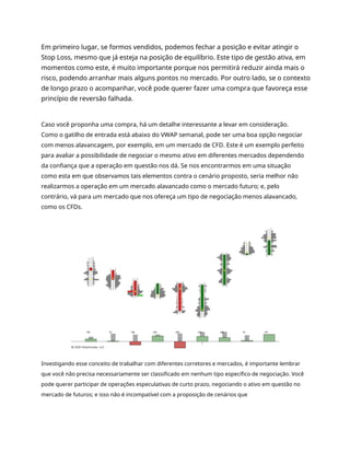 Em primeiro lugar, se formos vendidos, podemos fechar a posição e evitar atingir o
Stop Loss, mesmo que já esteja na posição de equilíbrio. Este tipo de gestão ativa, em
momentos como este, é muito importante porque nos permitirá reduzir ainda mais o
risco, podendo arranhar mais alguns pontos no mercado. Por outro lado, se o contexto
de longo prazo o acompanhar, você pode querer fazer uma compra que favoreça esse
princípio de reversão falhada.
Caso você proponha uma compra, há um detalhe interessante a levar em consideração.
Como o gatilho de entrada está abaixo do VWAP semanal, pode ser uma boa opção negociar
com menos alavancagem, por exemplo, em um mercado de CFD. Este é um exemplo perfeito
para avaliar a possibilidade de negociar o mesmo ativo em diferentes mercados dependendo
da confiança que a operação em questão nos dá. Se nos encontrarmos em uma situação
como esta em que observamos tais elementos contra o cenário proposto, seria melhor não
realizarmos a operação em um mercado alavancado como o mercado futuro; e, pelo
contrário, vá para um mercado que nos ofereça um tipo de negociação menos alavancado,
como os CFDs.
Investigando esse conceito de trabalhar com diferentes corretores e mercados, é importante lembrar
que você não precisa necessariamente ser classificado em nenhum tipo específico de negociação. Você
pode querer participar de operações especulativas de curto prazo, negociando o ativo em questão no
mercado de futuros; e isso não é incompatível com a proposição de cenários que
 
