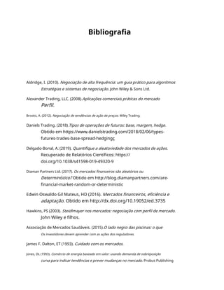 Bibliografia
Aldridge, I. (2010). Negociação de alta frequência: um guia prático para algoritmos
Estratégias e sistemas de negociação. John Wiley & Sons Ltd.
Alexander Trading, LLC. (2008).Aplicações comerciais práticas do mercado
Perfil.
Brooks, A. (2012). Negociação de tendências de ação de preços. Wiley Trading.
Daniels Trading. (2018).Tipos de operações de futuros: base, margem, hedge.
Obtido em https://www.danielstrading.com/2018/02/06/types-
futures-trades-base-spread-hedgingç
Delgado-Bonal, A. (2019). Quantifique a aleatoriedade dos mercados de ações.
Recuperado de Relatórios Científicos: https://
doi.org/10.1038/s41598-019-49320-9
Diaman Partners Ltd. (2017). Os mercados financeiros são aleatórios ou
Determinístico? Obtido em http://blog.diamanpartners.com/are-
financial-market-random-or-deterministic
Edwin Oswaldo Gil Mateus, HD (2016). Mercados financeiros, eficiência e
adaptação. Obtido em http://dx.doi.org/10.19052/ed.3735
Hawkins, PS (2003). Steidlmayer nos mercados: negociação com perfil de mercado.
John Wiley e filhos.
Associação de Mercados Saudáveis. (2015).O lado negro das piscinas: o que
Os investidores devem aprender com as ações dos reguladores.
James F. Dalton, ET (1993). Cuidado com os mercados.
Jones, DL (1993). Comércio de energia baseado em valor: usando demanda de sobreposição
curva para indicar tendências e prever mudanças no mercado. Probus Publishing
 