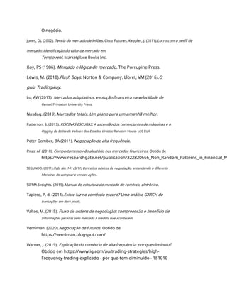 O negócio.
Jones, DL (2002). Teoria do mercado de leilões. Cisco Futures. Keppler, J. (2011).Lucro com o perfil de
mercado: identificação do valor de mercado em
Tempo real. Marketplace Books Inc.
Koy, PS (1986). Mercado e lógica de mercado. The Porcupine Press.
Lewis, M. (2018).Flash Boys. Norton & Company. Lloret, VM (2016).O
guia Tradingway.
Lo, AW (2017). Mercados adaptativos: evolução financeira na velocidade de
Pensei. Princeton University Press.
Nasdaq. (2019).Mercados totais. Um plano para um amanhã melhor.
Patterson, S. (2013). PISCINAS ESCURAS: A ascensão dos comerciantes de máquinas e o
Rigging da Bolsa de Valores dos Estados Unidos. Random House LCC EUA
Peter Gomber, BA (2011). Negociação de alta frequência.
Piras, AF (2018). Comportamento não aleatório nos mercados financeiros. Obtido de
https://www.researchgate.net/publication/322820666_Non_Random_Patterns_in_Financial_M
SEGUNDO. (2011).Pub. No. 141 (3/11) Conceitos básicos de negociação. entendendo o diferente
Maneiras de comprar e vender ações.
SIFMA Insights. (2019).Manual de estrutura do mercado de comércio eletrônico.
Tapiero, P. d. (2014).Existe luz no comércio escuro? Uma análise GARCH de
transações em dark pools.
Valtos, M. (2015). Fluxo de ordens de negociação: compreensão e benefício de
Informações geradas pelo mercado à medida que acontecem.
Verniman. (2020).Negociação de futuros. Obtido de
https://verniman.blogspot.com/
Warner, J. (2019). Explicação do comércio de alta frequência: por que diminuiu?
Obtido em https://www.ig.com/au/trading-strategies/high-
Frequency-trading-explicado - por que-tem-diminuído - 181010
 