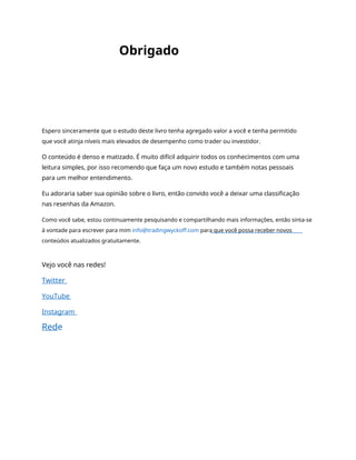 Obrigado
Espero sinceramente que o estudo deste livro tenha agregado valor a você e tenha permitido
que você atinja níveis mais elevados de desempenho como trader ou investidor.
O conteúdo é denso e matizado. É muito difícil adquirir todos os conhecimentos com uma
leitura simples, por isso recomendo que faça um novo estudo e também notas pessoais
para um melhor entendimento.
Eu adoraria saber sua opinião sobre o livro, então convido você a deixar uma classificação
nas resenhas da Amazon.
Como você sabe, estou continuamente pesquisando e compartilhando mais informações, então sinta-se
à vontade para escrever para mim info@tradingwyckoff.com para que você possa receber novos
conteúdos atualizados gratuitamente.
Vejo você nas redes!
Twitter
YouTube
Instagram
Rede
 