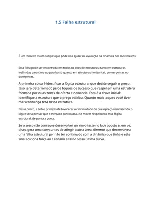 1.5 Falha estrutural
É um conceito muito simples que pode nos ajudar na avaliação da dinâmica dos movimentos.
Esta falha pode ser encontrada em todos os tipos de estruturas; tanto em estruturas
inclinadas para cima ou para baixo quanto em estruturas horizontais, convergentes ou
divergentes.
A primeira coisa é identificar a lógica estrutural que decide seguir o preço.
Isso será determinado pelos toques de sucesso que respeitem uma estrutura
formada por duas zonas de oferta e demanda. Esta é a chave inicial:
identifique a estrutura que o preço validou. Quanto mais toques você tiver,
mais confiança terá nessa estrutura.
Nesse ponto, e sob o princípio de favorecer a continuidade do que o preço vem fazendo, o
lógico seria pensar que o mercado continuará a se mover respeitando essa lógica
estrutural, de ponta a ponta.
Se o preço não consegue desenvolver um novo teste no lado oposto e, em vez
disso, gera uma curva antes de atingir aquela área, diremos que desenvolveu
uma falha estrutural por não ter continuado com a dinâmica que tinha e este
sinal adiciona força ao o cenário a favor dessa última curva.
 