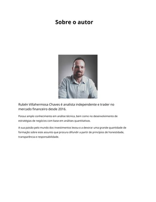 Sobre o autor
Rubén Villahermosa Chaves é analista independente e trader no
mercado financeiro desde 2016.
Possui amplo conhecimento em análise técnica, bem como no desenvolvimento de
estratégias de negócios com base em análises quantitativas.
A sua paixão pelo mundo dos investimentos levou-o a devorar uma grande quantidade de
formação sobre este assunto que procura difundir a partir de princípios de honestidade,
transparência e responsabilidade.
 
