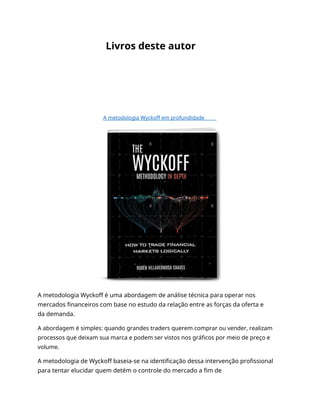 Livros deste autor
A metodologia Wyckoff em profundidade
A metodologia Wyckoff é uma abordagem de análise técnica para operar nos
mercados financeiros com base no estudo da relação entre as forças da oferta e
da demanda.
A abordagem é simples: quando grandes traders querem comprar ou vender, realizam
processos que deixam sua marca e podem ser vistos nos gráficos por meio de preço e
volume.
A metodologia de Wyckoff baseia-se na identificação dessa intervenção profissional
para tentar elucidar quem detém o controle do mercado a fim de
 