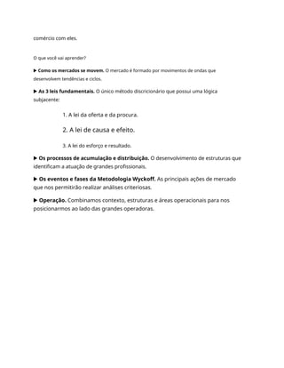 comércio com eles.
O que você vai aprender?
▶ Como os mercados se movem. O mercado é formado por movimentos de ondas que
desenvolvem tendências e ciclos.
▶ As 3 leis fundamentais. O único método discricionário que possui uma lógica
subjacente:
1. A lei da oferta e da procura.
2. A lei de causa e efeito.
3. A lei do esforço e resultado.
▶ Os processos de acumulação e distribuição. O desenvolvimento de estruturas que
identificam a atuação de grandes profissionais.
▶ Os eventos e fases da Metodologia Wyckoff. As principais ações de mercado
que nos permitirão realizar análises criteriosas.
▶ Operação. Combinamos contexto, estruturas e áreas operacionais para nos
posicionarmos ao lado das grandes operadoras.
 