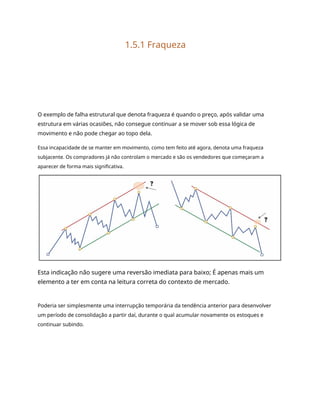 1.5.1 Fraqueza
O exemplo de falha estrutural que denota fraqueza é quando o preço, após validar uma
estrutura em várias ocasiões, não consegue continuar a se mover sob essa lógica de
movimento e não pode chegar ao topo dela.
Essa incapacidade de se manter em movimento, como tem feito até agora, denota uma fraqueza
subjacente. Os compradores já não controlam o mercado e são os vendedores que começaram a
aparecer de forma mais significativa.
Esta indicação não sugere uma reversão imediata para baixo; É apenas mais um
elemento a ter em conta na leitura correta do contexto de mercado.
Poderia ser simplesmente uma interrupção temporária da tendência anterior para desenvolver
um período de consolidação a partir daí, durante o qual acumular novamente os estoques e
continuar subindo.
 