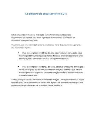 1.6 Empuxo de encurtamento (SOT)
Este é um padrão de mudança de direção. É uma ferramenta analítica usada
originalmente por Wyckoff para medir a perda de momentum ou exaustão de um
movimento ou impulso impulsivo.
Visualmente, cada nova extremidade percorre uma distância menor do que a anterior e, portanto,
está encurtando o impulso.
Para o exemplo de tendência de alta, observaríamos como cada nova
máxima percorre uma distância menor do que a anterior; Isso sugere uma
deterioração na demanda e sinaliza uma possível redução.
Para o exemplo de tendência de baixa, observaríamos uma diminuição
na distância que a nova baixa percorre em relação à distância que a baixa
anterior percorre, sugerindo uma deterioração na oferta e sinalizando uma
possível curva de alta.
A ideia principal é a falta de continuidade nessa direção. Um esgotamento das forças
que até agora pareciam controlar o mercado. A perda de momentum antecipa uma
grande mudança e às vezes até uma reversão de tendência.
 