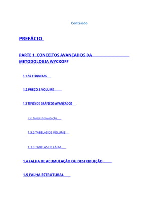 Conteúdo
PREFÁCIO
PARTE 1. CONCEITOS AVANÇADOS DA
METODOLOGIA WYCKOFF
1.1 AS ETIQUETAS
1.2 PREÇO E VOLUME
1.3 TIPOS DE GRÁFICOS AVANÇADOS
1.3.1 TABELAS DE MARCAÇÃO
1.3.2 TABELAS DE VOLUME
1.3.3 TABELAS DE FAIXA
1.4 FALHA DE ACUMULAÇÃO OU DISTRIBUIÇÃO
1.5 FALHA ESTRUTURAL
 