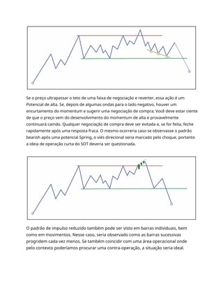 Se o preço ultrapassar o teto de uma faixa de negociação e reverter, essa ação é um
Potencial de alta. Se, depois de algumas ondas para o lado negativo, houver um
encurtamento do momentum e sugerir uma negociação de compra; Você deve estar ciente
de que o preço vem do desenvolvimento do momentum de alta e provavelmente
continuará caindo. Qualquer negociação de compra deve ser evitada e, se for feita, feche
rapidamente após uma resposta fraca. O mesmo ocorreria caso se observasse o padrão
bearish após uma potencial Spring, o viés direcional seria marcado pelo choque, portanto
a ideia de operação curta do SOT deveria ser questionada.
O padrão de impulso reduzido também pode ser visto em barras individuais, bem
como em movimentos. Nesse caso, seria observado como as barras sucessivas
progridem cada vez menos. Se também coincidir com uma área operacional onde
pelo contexto poderíamos procurar uma contra-operação, a situação seria ideal.
 
