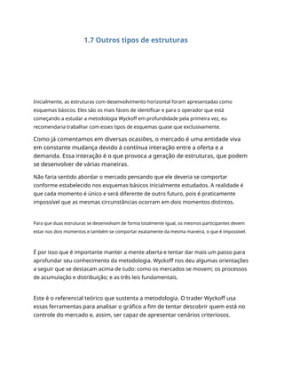 1.7 Outros tipos de estruturas
Inicialmente, as estruturas com desenvolvimento horizontal foram apresentadas como
esquemas básicos. Eles são os mais fáceis de identificar e para o operador que está
começando a estudar a metodologia Wyckoff em profundidade pela primeira vez, eu
recomendaria trabalhar com esses tipos de esquemas quase que exclusivamente.
Como já comentamos em diversas ocasiões, o mercado é uma entidade viva
em constante mudança devido à contínua interação entre a oferta e a
demanda. Essa interação é o que provoca a geração de estruturas, que podem
se desenvolver de várias maneiras.
Não faria sentido abordar o mercado pensando que ele deveria se comportar
conforme estabelecido nos esquemas básicos inicialmente estudados. A realidade é
que cada momento é único e será diferente de outro futuro, pois é praticamente
impossível que as mesmas circunstâncias ocorram em dois momentos distintos.
Para que duas estruturas se desenvolvam de forma totalmente igual, os mesmos participantes devem
estar nos dois momentos e também se comportar exatamente da mesma maneira, o que é impossível.
É por isso que é importante manter a mente aberta e tentar dar mais um passo para
aprofundar seu conhecimento da metodologia. Wyckoff nos deu algumas orientações
a seguir que se destacam acima de tudo: como os mercados se movem; os processos
de acumulação e distribuição; e as três leis fundamentais.
Este é o referencial teórico que sustenta a metodologia. O trader Wyckoff usa
essas ferramentas para analisar o gráfico a fim de tentar descobrir quem está no
controle do mercado e, assim, ser capaz de apresentar cenários criteriosos.
 