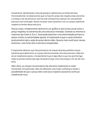 Inicialmente, identificando a fase de parada A, definiremos os limites de faixa
horizontalmente. Se observarmos que na Fase B o preço não respeita esses extremos
e começa a sair da estrutura, será hora de começarmos a pensar em uma possível
estrutura com inclinação. Vamos conectar esses extremos e ver se o preço realmente
respeita os limites dessa estrutura.
Outras vezes, simplesmente abriremos um gráfico e será muito visual como o
preço respeitou os extremos de uma estrutura inclinada. Conecte os mínimos e
máximos das Fases A, B e C. Você pode desenhar uma extremidade primeiro e
clonar a linha na extremidade oposta. O importante é que o canal contenha
praticamente toda a ação do preço dentro dele. Quanto mais você tocar nesses
extremos, mais forte será a estrutura (respeitada).
É importante observar que não precisamos ver toques de preço perfeitos nesses
extremos para determinar se o preço está funcionando com essa estrutura. Não tem
de ser totalmente exacto, o fundamental é que é algo óbvio e que nos permite ligar
todas as pontas mesmo que seja necessário traçar uma certa largura, em vez de uma
linha.
Além disso, eu sempre recomendaria não descartar totalmente os níveis
horizontais. Em particular, eles me oferecem uma maior confiança e existe a
possibilidade de que o preço volte à estrutura original e possamos continuar
trabalhando nisso.
 