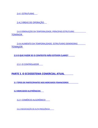 2.4.1 ESTRUTURAS
2.4.2 ÁREAS DE OPERAÇÃO
2.4.3 DIMINUIÇÃO DA TEMPORALIDADE. PRINCIPAIS ESTRUTURAS
TOMINOR
2.4.4 AUMENTO DA TEMPORALIDADE. ESTRUTURAS DEMINORAS
TOMAJOR
2.5 O QUE FAZER SE O CONTEXTO NÃO ESTIVER CLARO?
2.5.1 O CONTROLADOR
PARTE 3. O ECOSSISTEMA COMERCIAL ATUAL
3.1 TIPOS DE PARTICIPANTES NOS MERCADOS FINANCEIROS
3.2 MERCADOS ELETRÔNICOS
3.2.1 COMÉRCIO ALGORÍMICO
3.2.2 NEGOCIAÇÃO DE ALTA FREQUÊNCIA
 