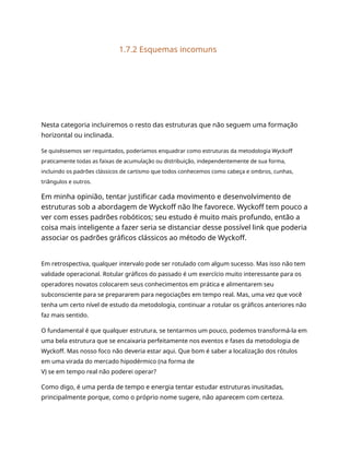 1.7.2 Esquemas incomuns
Nesta categoria incluiremos o resto das estruturas que não seguem uma formação
horizontal ou inclinada.
Se quiséssemos ser requintados, poderíamos enquadrar como estruturas da metodologia Wyckoff
praticamente todas as faixas de acumulação ou distribuição, independentemente de sua forma,
incluindo os padrões clássicos de cartismo que todos conhecemos como cabeça e ombros, cunhas,
triângulos e outros.
Em minha opinião, tentar justificar cada movimento e desenvolvimento de
estruturas sob a abordagem de Wyckoff não lhe favorece. Wyckoff tem pouco a
ver com esses padrões robóticos; seu estudo é muito mais profundo, então a
coisa mais inteligente a fazer seria se distanciar desse possível link que poderia
associar os padrões gráficos clássicos ao método de Wyckoff.
Em retrospectiva, qualquer intervalo pode ser rotulado com algum sucesso. Mas isso não tem
validade operacional. Rotular gráficos do passado é um exercício muito interessante para os
operadores novatos colocarem seus conhecimentos em prática e alimentarem seu
subconsciente para se prepararem para negociações em tempo real. Mas, uma vez que você
tenha um certo nível de estudo da metodologia, continuar a rotular os gráficos anteriores não
faz mais sentido.
O fundamental é que qualquer estrutura, se tentarmos um pouco, podemos transformá-la em
uma bela estrutura que se encaixaria perfeitamente nos eventos e fases da metodologia de
Wyckoff. Mas nosso foco não deveria estar aqui. Que bom é saber a localização dos rótulos
em uma virada do mercado hipodérmico (na forma de
V) se em tempo real não poderei operar?
Como digo, é uma perda de tempo e energia tentar estudar estruturas inusitadas,
principalmente porque, como o próprio nome sugere, não aparecem com certeza.
 
