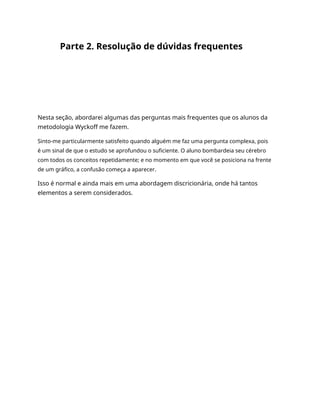 Parte 2. Resolução de dúvidas frequentes
Nesta seção, abordarei algumas das perguntas mais frequentes que os alunos da
metodologia Wyckoff me fazem.
Sinto-me particularmente satisfeito quando alguém me faz uma pergunta complexa, pois
é um sinal de que o estudo se aprofundou o suficiente. O aluno bombardeia seu cérebro
com todos os conceitos repetidamente; e no momento em que você se posiciona na frente
de um gráfico, a confusão começa a aparecer.
Isso é normal e ainda mais em uma abordagem discricionária, onde há tantos
elementos a serem considerados.
 
