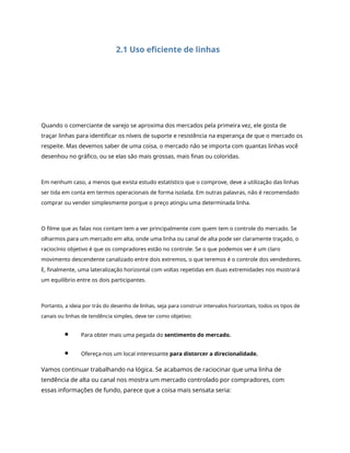 2.1 Uso eficiente de linhas
Quando o comerciante de varejo se aproxima dos mercados pela primeira vez, ele gosta de
traçar linhas para identificar os níveis de suporte e resistência na esperança de que o mercado os
respeite. Mas devemos saber de uma coisa, o mercado não se importa com quantas linhas você
desenhou no gráfico, ou se elas são mais grossas, mais finas ou coloridas.
Em nenhum caso, a menos que exista estudo estatístico que o comprove, deve a utilização das linhas
ser tida em conta em termos operacionais de forma isolada. Em outras palavras, não é recomendado
comprar ou vender simplesmente porque o preço atingiu uma determinada linha.
O filme que as falas nos contam tem a ver principalmente com quem tem o controle do mercado. Se
olharmos para um mercado em alta, onde uma linha ou canal de alta pode ser claramente traçado, o
raciocínio objetivo é que os compradores estão no controle. Se o que podemos ver é um claro
movimento descendente canalizado entre dois extremos, o que teremos é o controle dos vendedores.
E, finalmente, uma lateralização horizontal com voltas repetidas em duas extremidades nos mostrará
um equilíbrio entre os dois participantes.
Portanto, a ideia por trás do desenho de linhas, seja para construir intervalos horizontais, todos os tipos de
canais ou linhas de tendência simples, deve ter como objetivo:
Para obter mais uma pegada do sentimento do mercado.
Ofereça-nos um local interessante para distorcer a direcionalidade.
Vamos continuar trabalhando na lógica. Se acabamos de raciocinar que uma linha de
tendência de alta ou canal nos mostra um mercado controlado por compradores, com
essas informações de fundo, parece que a coisa mais sensata seria:
 