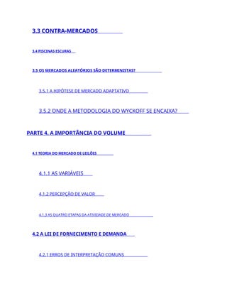 3.3 CONTRA-MERCADOS
3.4 PISCINAS ESCURAS
3.5 OS MERCADOS ALEATÓRIOS SÃO DETERMINISTAS?
3.5.1 A HIPÓTESE DE MERCADO ADAPTATIVO
3.5.2 ONDE A METODOLOGIA DO WYCKOFF SE ENCAIXA?
PARTE 4. A IMPORTÂNCIA DO VOLUME
4.1 TEORIA DO MERCADO DE LEILÕES
4.1.1 AS VARIÁVEIS
4.1.2 PERCEPÇÃO DE VALOR
4.1.3 AS QUATRO ETAPAS DA ATIVIDADE DE MERCADO
4.2 A LEI DE FORNECIMENTO E DEMANDA
4.2.1 ERROS DE INTERPRETAÇÃO COMUNS
 
